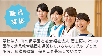 職員募集 学校法人 田久保学園と社会福祉法人 習志野の２つの団体で幼児教育機関を運営しているみのりグループでは、随時、幼稚園教論・保育士を募集しています。
